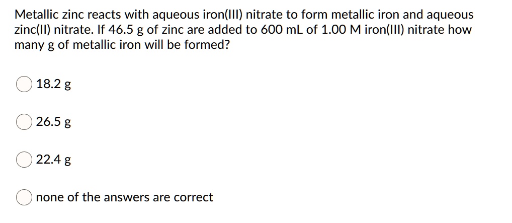 Metallic zinc reacts with aqueous iron(III) nitrate to form metallic iron and aqueous zinc(II) nitrate. If 46.5 g of zinc are added to 600 mL of 1.00 M iron(III) nitrate how many g of metallic iron will be formed?

18.2 g
26.5 g
22.4 g
none of the answers are correct