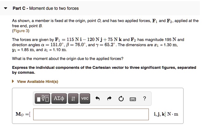 Part C - Moment due to two forces

As shown, a member is fixed at the origin, point O, and has two applied forces, F1 and F2, applied at the free end, point B.
(Figure 3)

The forces are given by F1 = 115 N i - 120 N j + 75 N k and F2 has magnitude 195 N and direction angles ? = 151.0°, ? = 76.0°, and ? = 65.2°. The dimensions are x1 = 1.30 m, y1 = 1.85 m, and z1 = 1.10 m.

What is the moment about the origin due to the applied forces?

Express the individual components of the Cartesian vector to three significant figures, separated by commas.

MO = [ ] i, j, k N ? m