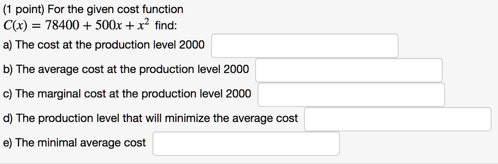 For the given cost function
C(x) = 78400 + 500x + x^2 find:
a) The cost at the production level 2000
b) The average cost at the production level 2000
c) The marginal cost at the production level 2000
d) The production level that will minimize the average cost
e) The minimal average cost