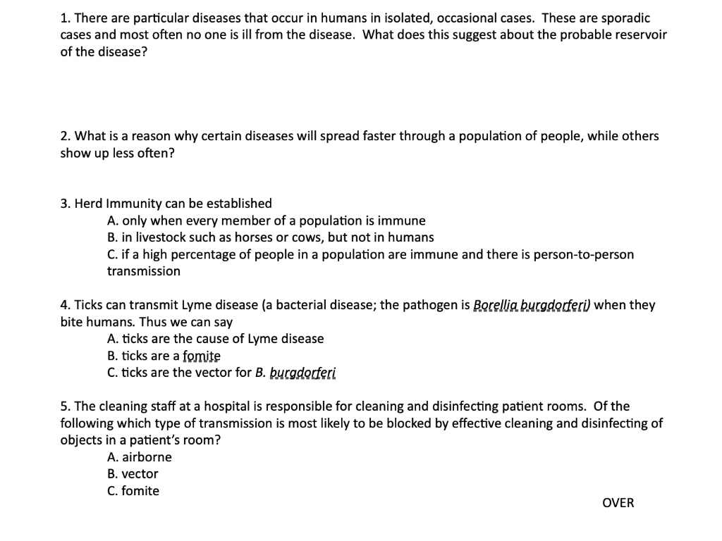 1. There are particular diseases that occur in humans in isolated, occasional cases. These are sporadic cases and most often no one is ill from the disease. What does this suggest about the probable reservoir of the disease?

2. What is a reason why certain diseases will spread faster through a population of people, while others show up less often?

3. Herd Immunity can be established
A. only when every member of a population is immune
B. in livestock such as horses or cows, but not in humans
C. if a high percentage of people in a population are immune and there is person-to-person transmission

4. Ticks can transmit Lyme disease (a bacterial disease; the pathogen is Borellia burgdorferi) when they bite humans. Thus we can say
A. ticks are the cause of Lyme disease
B. ticks are a fomite
C. ticks are the vector for B. burgdorferi

5. The cleaning staff at a hospital is responsible for cleaning and disinfecting patient rooms. Of the following which type of transmission is most likely to be blocked by effective cleaning and disinfecting of objects in a patient’s room?
A. airborne
B. vector
C. fomite