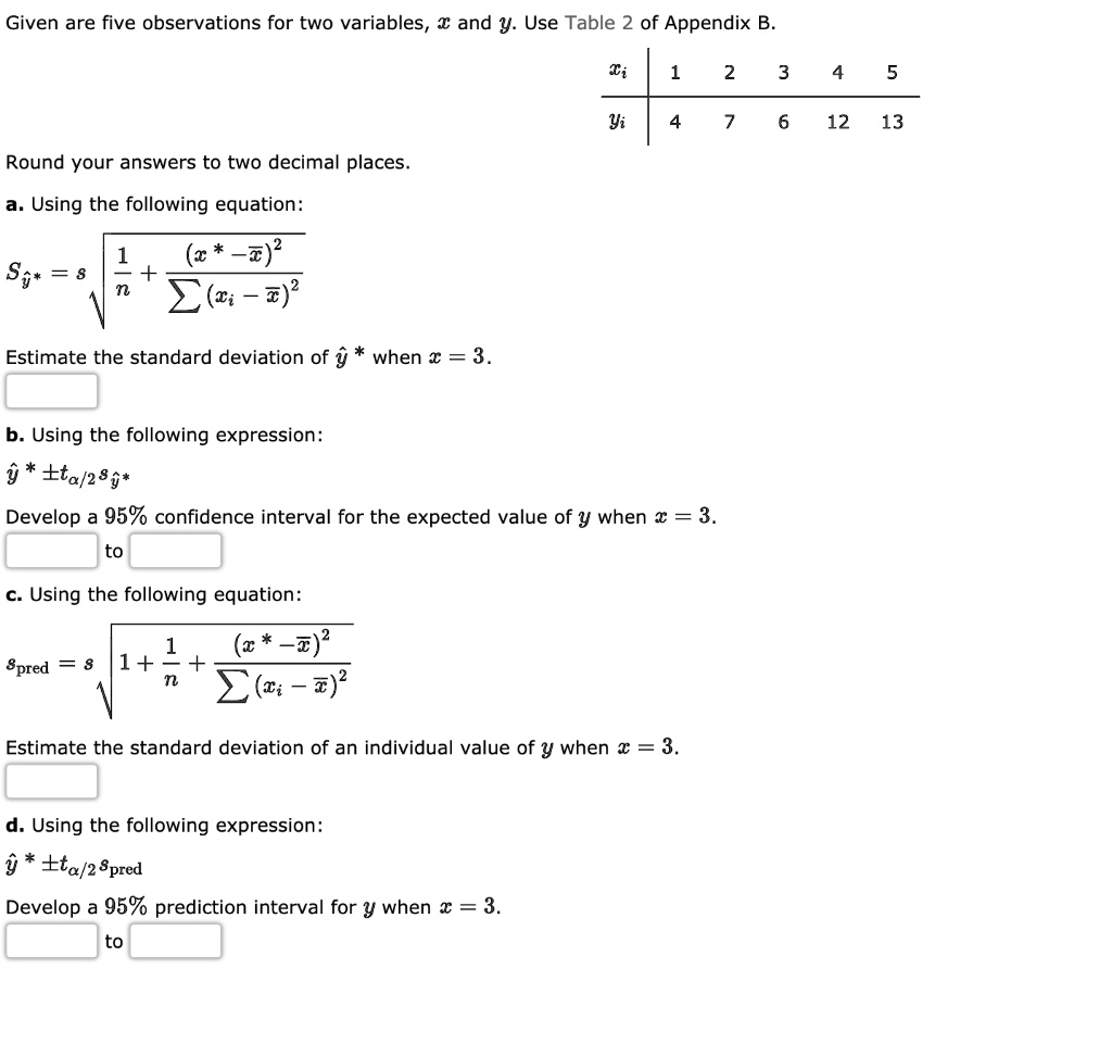 Given are five observations for two variables, x and y. Use Table 2 of Appendix B.

xi | 1 2 3 4 5
—|———-
yi | 4 7 6 12 13

Round your answers to two decimal places.

a. Using the following equation:
Sy* = s * sqrt(1/n + (x* - xbar)^2 / sum((xi - xbar)^2))

Estimate the standard deviation of yhat* when x = 3.

b. Using the following expression:
yhat* +/- talpha/2 * syhat*

Develop a 95% confidence interval for the expected value of y when x = 3.

c. Using the following equation:
spred = s * sqrt(1 + 1/n + (x* - xbar)^2 / sum((xi - xbar)^2))

Estimate the standard deviation of an individual value of y when x = 3.

d. Using the following expression:
yhat* +/- talpha/2 * spred

Develop a 95% prediction interval for y when x = 3.