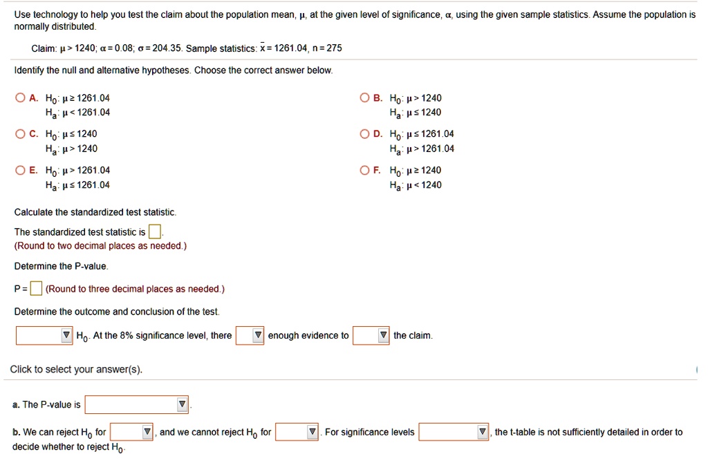 Use technology to help you test the claim about the population mean, ?, at the given level of significance, ?, using the given sample statistics. Assume the population is normally distributed.

Claim: ? > 1240; ? = 0.08; ? = 204.35. Sample statistics: x? = 1261.04, n = 275

Identify the null and alternative hypotheses. Choose the correct answer below.

A. H0: ? ? 1261.04, Ha: ? < 1261.04
B. H0: ? > 1240, Ha: ? ? 1240
C. H0: ? ? 1240, Ha: ? > 1240
D. H0: ? ? 1261.04, Ha: ? > 1261.04
E. H0: ? > 1261.04, Ha: ? ? 1261.04
F. H0: ? ? 1240, Ha: ? < 1240

Calculate the standardized test statistic.

The standardized test statistic is 
(Round to two decimal places as needed.)

Determine the P-value.

P = (Round to three decimal places as needed.)

Determine the outcome and conclusion of the test.

H0. At the 8% significance level, there enough evidence to the claim.

Click to select your answer(s).

a. The P-value is 

b. We can reject H0 for , and we cannot reject H0 for . For significance levels , the t-table is not sufficiently detailed in order to decide whether to reject H0.