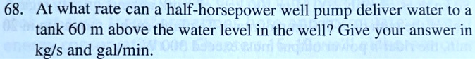 68. At what rate can a half-horsepower well pump deliver water to a tank 60 m above the water level in the well? Give your answer in kg/s and gal/min.