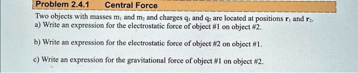 Problem 2.4.1 Central Force
Two objects with masses m1 and m2 and charges q1 and q2 are located at positions r1 and r2.
a) Write an expression for the electrostatic force of object #1 on object #2.
b) Write an expression for the electrostatic force of object #2 on object #1.
c) Write an expression for the gravitational force of object #1 on object #2.