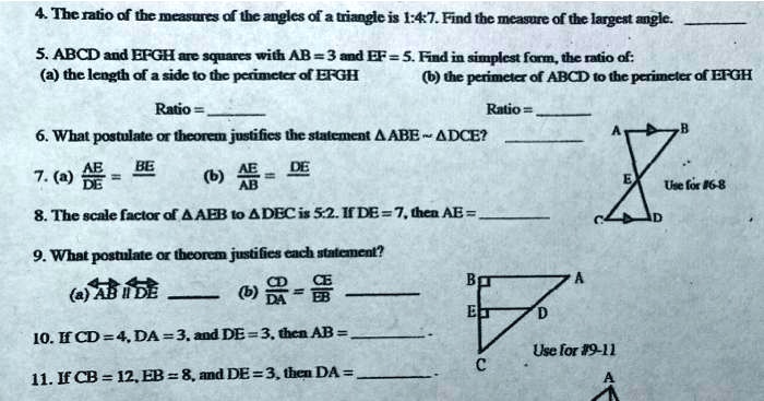 4. The ratio of the measures of the angles of a triangle is 1:4:7. Find the measure of the largest angle.
5. ABCD and EFGH are squares with AB = 3 and EF = 5. Find in simplest form, the ratio of:
(a) the length of a side to the perimeter of EFGH
Ratio = 
(b) the perimeter of ABCD to the perimeter of EFGH
6. What postulate or theorem justifies the statement ABE ∼ DCE?
Ratio = 
A
B
AE BE
7. (a) (AE)/(DE) = (BE)/(DE)
AE DE
(b) (AE)/(AB) = (DE)/(AB)
8. The scale factor of AEB to DEC is 5:2. If DE = 7, then AE = 
9. What postulate or theorem justifies each statement?
(a) AB ∥ DE
CE
B
A
= DA EB
D
10. If CD = 4, DA = 3, and DE = 3, then AB = 
Use for #9-11
11. If CB = 12, EB = 8, and DE = 3, then DA = 
C
A
E
Use for #6-8
D
