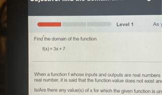Find the domain of the function.
f(x) = 3x + 7
When a function f whose inputs and outputs are real numbers
real number, it is said that the function value does not exist and
Is/Are there any value(s) of x for which the given function is un