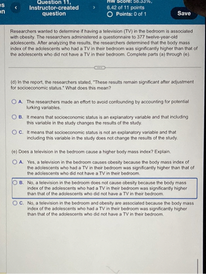 Researchers wanted to determine if having a television (TV) in the bedroom is associated with obesity. The researchers administered a questionnaire to 377 twelve-year-old adolescents. After analyzing the results, the researchers determined that the body mass index of the adolescents who had a TV in their bedroom was significantly higher than that of the adolescents who did not have a TV in their bedroom. Complete parts (a) through (e).

(d) In the report, the researchers stated, "These results remain significant after adjustment for socioeconomic status." What does this mean?

A. The researchers made an effort to avoid confounding by accounting for potential lurking variables.
B. It means that socioeconomic status is an explanatory variable and that including this variable in the study changes the results of the study.
C. It means that socioeconomic status is not an explanatory variable and that including this variable in the study does not change the results of the study.

(e) Does a television in the bedroom cause a higher body mass index? Explain.

A. Yes, a television in the bedroom causes obesity because the body mass index of the adolescents who had a TV in their bedroom was significantly higher than that of the adolescents who did not have a TV in their bedroom.
B. No, a television in the bedroom does not cause obesity because the body mass index of the adolescents who had a TV in their bedroom was significantly higher than that of the adolescents who did not have a TV in their bedroom.
C. No, a television in the bedroom and obesity are associated because the body mass index of the adolescents who had a TV in their bedroom was significantly higher than that of the adolescents who did not have a TV in their bedroom.