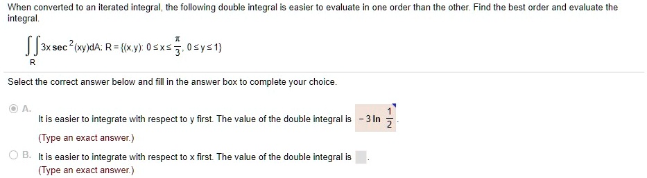 When converted to an iterated integral, the following double integral is easier to evaluate in one order than the other. Find the best order and evaluate the integral.
?R 3x sec^2(xy)dA; R = (x,y): 0 ? x ? ?/3, 0 ? y ? 1
Select the correct answer below and fill in the answer box to complete your choice.
A. It is easier to integrate with respect to y first. The value of the double integral is - 3 ln 1/2.
(Type an exact answer.)
B. It is easier to integrate with respect to x first. The value of the double integral is
(Type an exact answer.)