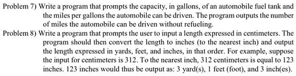 Problem 7) Write a program that prompts the capacity, in gallons, of an automobile fuel tank and
the miles per gallons the automobile can be driven. The program outputs the number
of miles the automobile can be driven without refueling.
Problem 8) Write a program that prompts the user to input a length expressed in centimeters. The
program should then convert the length to inches (to the nearest inch) and output
the length expressed in yards, feet, and inches, in that order. For example, suppose
the input for centimeters is 312. To the nearest inch, 312 centimeters is equal to 123
inches. 123 inches would thus be output as: 3 yard(s), 1 feet (foot), and 3 inch(es).