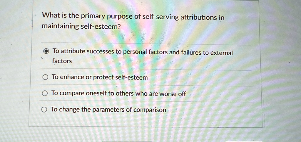 What is the primary purpose of self-serving attributions in
maintaining self-esteem?
To attribute successes to personal factors and failures to external
factors
To enhance or protect self-esteem
To compare oneself to others who are worse off
To change the parameters of comparison