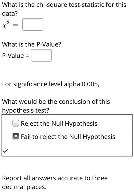 What is the chi-square test-statistic for this
data?
?^2 = 
What is the P-Value?
P-Value = 
For significance level alpha 0.005,
What would be the conclusion of this
hypothesis test?
- Reject the Null Hypothesis
- Fail to reject the Null Hypothesis
Report all answers accurate to three
decimal places.
