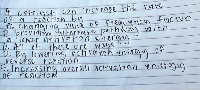 A catalyst can increase the rate
of a reaction by
A. changing value of frequency factor
B. providing alternate pathway with
a lower activation energy
C. All of these are ways
D. By lowering activation energy of
reverse reaction
E. Increasing overall activation energy
of reaction