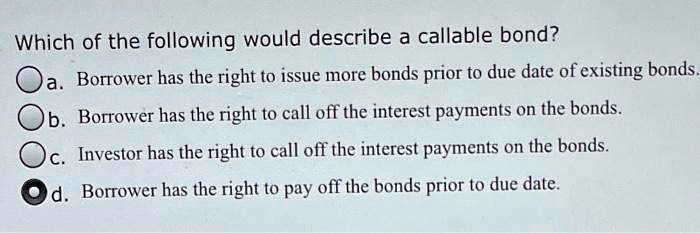 Which of the following would describe a callable bond?
a. Borrower has the right to issue more bonds prior to due date of existing bonds.
b. Borrower has the right to call off the interest payments on the bonds.
c. Investor has the right to call off the interest payments on the bonds.
d. Borrower has the right to pay off the bonds prior to due date.