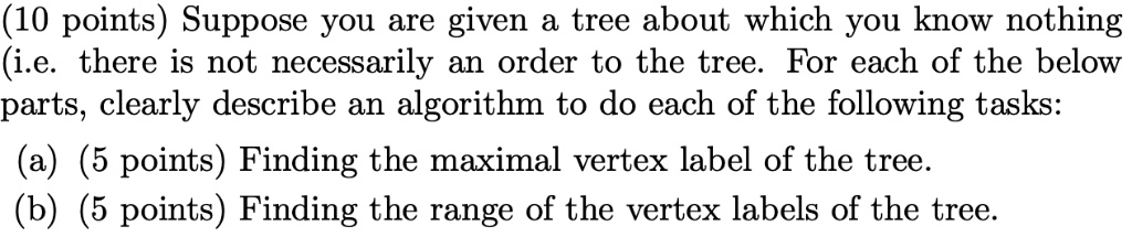 (10 points) Suppose you are given a tree about which you know nothing
(i.e. there is not necessarily an order to the tree. For each of the below
parts, clearly describe an algorithm to do each of the following tasks:
(a) (5 points) Finding the maximal vertex label of the tree.
(b) (5 points) Finding the range of the vertex labels of the tree.