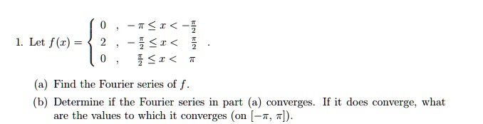 1. Let f(x) = egincases 0,     -pi le x < -fracpi2 2,     -fracpi2 le x < fracpi2 0,     fracpi2 le x < pi endcases (a) Find the Fourier series of f. (b) Determine if the Fourier series in part (a) converges. If it does converge, what are the values to which it converges (on [-pi, pi]).