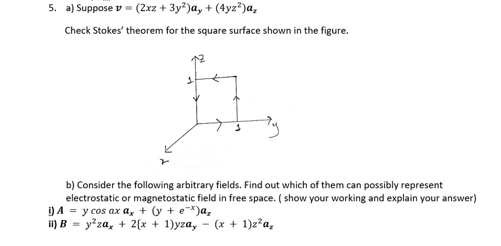 5. a) Suppose v = (2xz + 3y^2)ay + (4yz^2)az
Check Stokes' theorem for the square surface shown in the figure.
b) Consider the following arbitrary fields. Find out which of them can possibly represent electrostatic or magnetostatic field in free space. ( show your working and explain your answer)
i) A = y cos ax ax + (y + e^-x)az
ii) B = y^2zax + 2x + 1yzay – (x + 1)z^2az