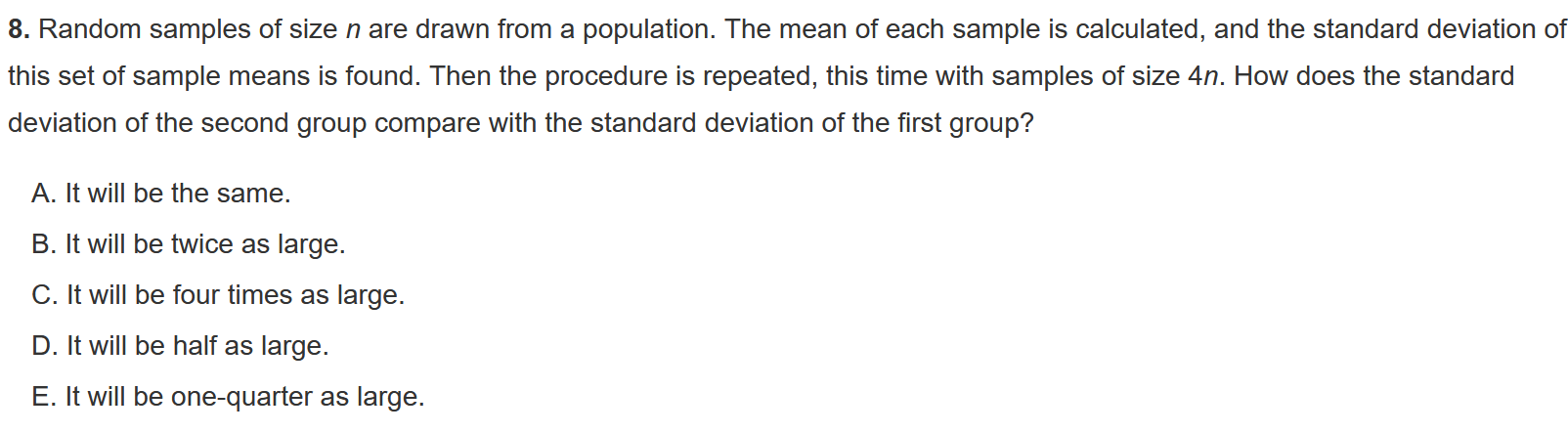 8. Random samples of size n are drawn from a population. The mean of each sample is calculated, and the standard deviation of this set of sample means is found. Then the procedure is repeated, this time with samples of size 4n. How does the standard deviation of the second group compare with the standard deviation of the first group?

A. It will be the same.
B. It will be twice as large.
C. It will be four times as large.
D. It will be half as large.
E. It will be one-quarter as large.