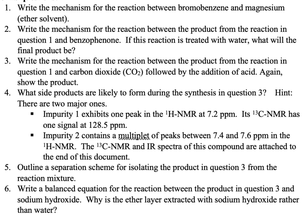 1. Write the mechanism for the reaction between bromobenzene and magnesium
(ether solvent).
2. Write the mechanism for the reaction between the product from the reaction in
question 1 and benzophenone. If this reaction is treated with water, what will the
final product be?
3. Write the mechanism for the reaction between the product from the reaction in
question 1 and carbon dioxide (CO2) followed by the addition of acid. Again,
show the product.
4. What side products are likely to form during the synthesis in question 3? Hint:
There are two major ones.
? Impurity 1 exhibits one peak in the 1H-NMR at 7.2 ppm. Its 13C-NMR has
one signal at 128.5 ppm.
? Impurity 2 contains a multiplet of peaks between 7.4 and 7.6 ppm in the
1H-NMR. The 13C-NMR and IR spectra of this compound are attached to
the end of this document.
5. Outline a separation scheme for isolating the product in question 3 from the
reaction mixture.
6. Write a balanced equation for the reaction between the product in question 3 and
sodium hydroxide. Why is the ether layer extracted with sodium hydroxide rather
than water?