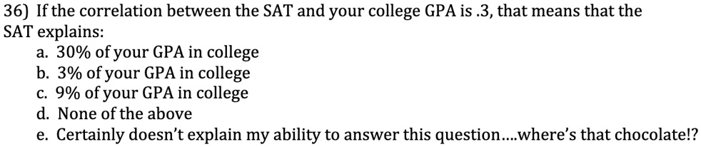 36) If the correlation between the SAT and your college GPA is .3, that means that the
SAT explains:
a. 30% of your GPA in college
b. 3% of your GPA in college
c. 9% of your GPA in college
d. None of the above
e. Certainly doesn't explain my ability to answer this question....where's that chocolate!?