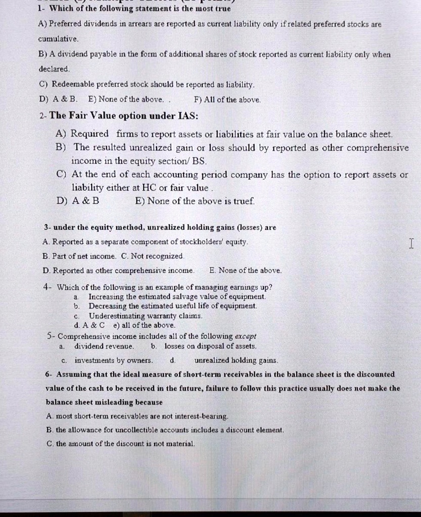 1- Which of the following statement is the most true
A) Preferred dividends in arrears are reported as current liability only if related preferred stocks are
cumulative.
B) A dividend payable in the form of additional shares of stock reported as current liability only when
declared.
C) Redeemable preferred stock should be reported as liability.
D) A     B. E) None of the above. . F) All of the above.
2- The Fair Value option under IAS:
A) Required firms to report assets or liabilities at fair value on the balance sheet.
B) The resulted unrealized gain or loss should by reported as other comprehensive
income in the equity section/ BS.
C) At the end of each accounting period company has the option to report assets or
liability either at HC or fair value .
D) A     B E) None of the above is truef.
3- under the equity method, unrealized holding gains (losses) are
A. Reported as a separate component of stockholders' equity.
B. Part of net income. C. Not recognized.
D. Reported as other comprehensive income. E. None of the above.
4- Which of the following is an example of managing earnings up?
a. Increasing the estimated salvage value of equipment.
b. Decreasing the estimated useful life of equipment.
c. Underestimating warranty claims.
d. A     C e) all of the above.
5- Comprehensive income includes all of the following except
a. dividend revenue. b. losses on disposal of assets.
c. investments by owners. d. unrealized holding gains.
6- Assuming that the ideal measure of short-term receivables in the balance sheet is the discounted
value of the cash to be received in the future, failure to follow this practice usually does not make the
balance sheet misleading because
A. most short-term receivables are not interest-bearing.
B. the allowance for uncollectible accounts includes a discount element.
C. the amount of the discount is not material.