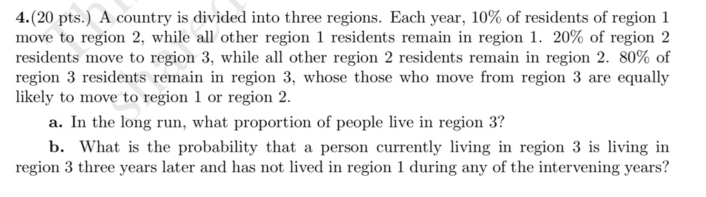SOLVED: 4.(20 pts A country is divided into three regions Each year, 10 ...