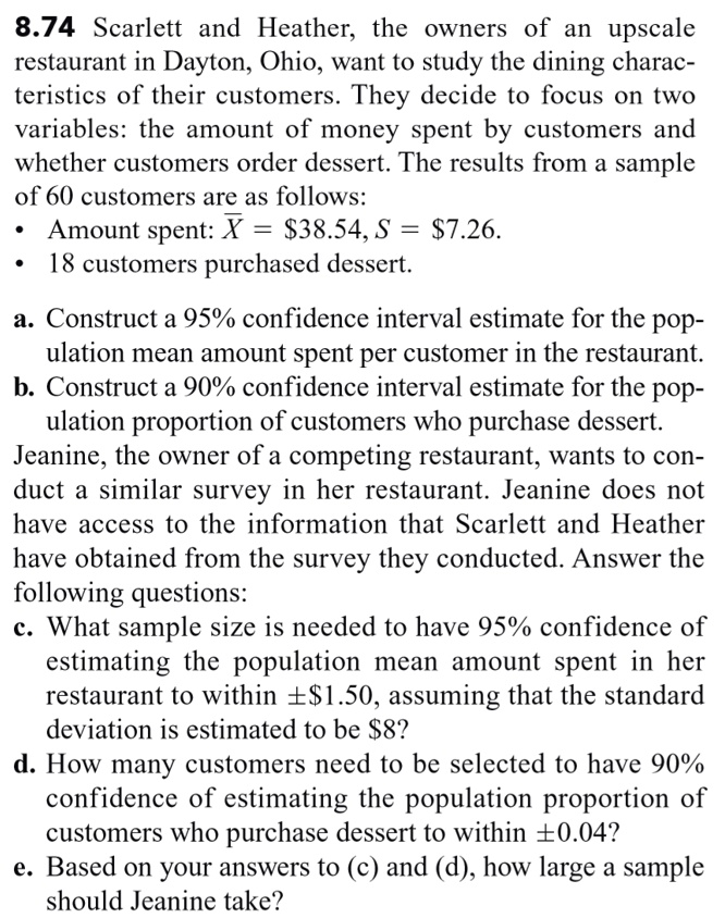 8.74 Scarlett and Heather, the owners of an upscale restaurant in Dayton, Ohio, want to study the dining characteristics of their customers. They decide to focus on two variables: the amount of money spent by customers and whether customers order dessert. The results from a sample of 60 customers are as follows:
• Amount spent: X? = 38.54, S =7.26.
• 18 customers purchased dessert.

a. Construct a 95% confidence interval estimate for the population mean amount spent per customer in the restaurant.
b. Construct a 90% confidence interval estimate for the population proportion of customers who purchase dessert.
Jeanine, the owner of a competing restaurant, wants to conduct a similar survey in her restaurant. Jeanine does not have access to the information that Scarlett and Heather have obtained from the survey they conducted. Answer the following questions:
c. What sample size is needed to have 95% confidence of estimating the population mean amount spent in her restaurant to within ±$1.50, assuming that the standard deviation is estimated to be $8?
d. How many customers need to be selected to have 90% confidence of estimating the population proportion of customers who purchase dessert to within ±0.04?
e. Based on your answers to (c) and (d), how large a sample should Jeanine take?