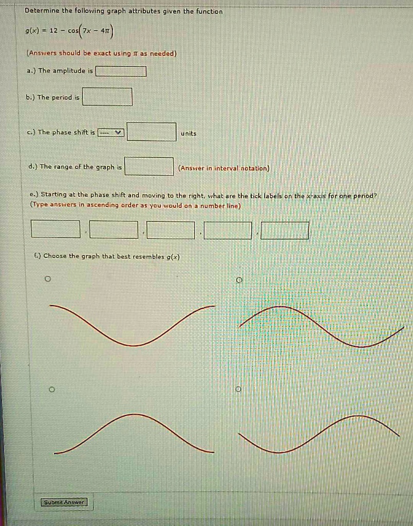 Determine the following graph attributes given the function
g(x) = 12 - cos(7x - 4pi)
(Answers should be exact using pi as needed)
a.) The amplitude is
b.) The period is
c.) The phase shift is
units
d.) The range of the graph is
(Answer in interval notation)
e.) Starting at the phase shift and moving to the right, what are the tick labels on the x-axis for one period?
(Type answers in ascending order as you would on a number line)
f.) Choose the graph that best resembles g(x)