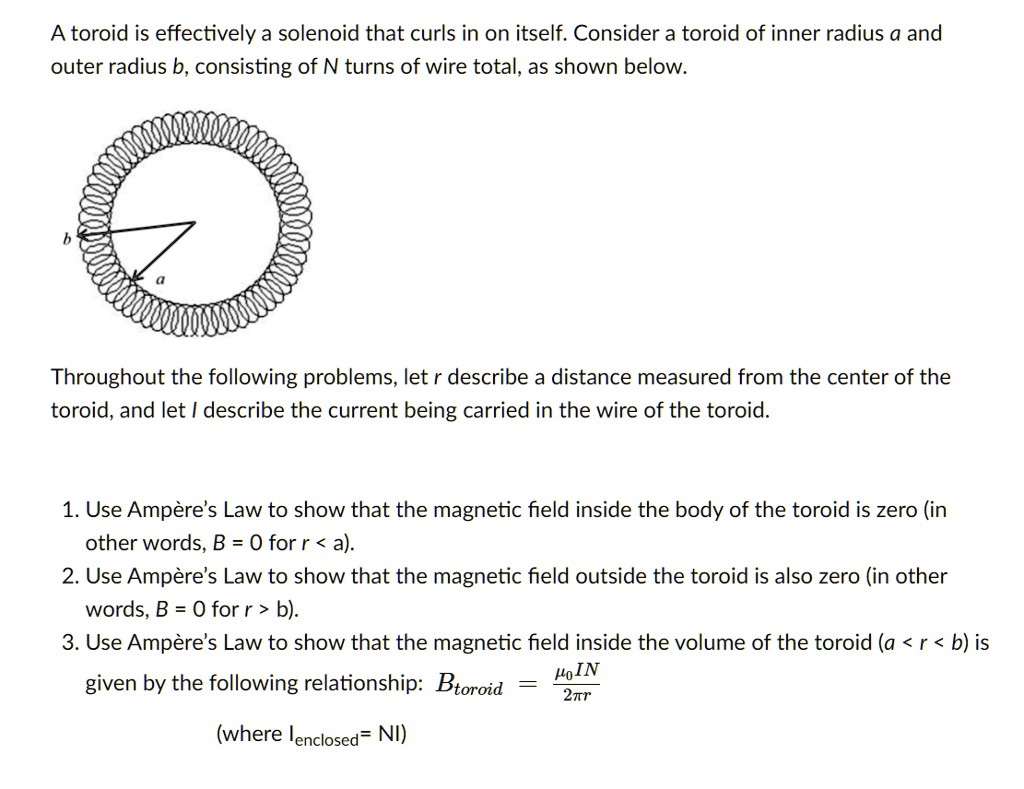 A toroid is effectively a solenoid that curls in on itself. Consider a toroid of inner radius a and outer radius b, consisting of N turns of wire total, as shown below.

Throughout the following problems, let r describe a distance measured from the center of the toroid, and let I describe the current being carried in the wire of the toroid.

1. Use Ampère’s Law to show that the magnetic field inside the body of the toroid is zero (in other words, B = 0 for r < a).
2. Use Ampère’s Law to show that the magnetic field outside the toroid is also zero (in other words, B = 0 for r > b).
3. Use Ampère’s Law to show that the magnetic field inside the volume of the toroid (a < r < b) is given by the following relationship: Btoroid = (??IN) / (2?r)
(where Ienclosed = NI)