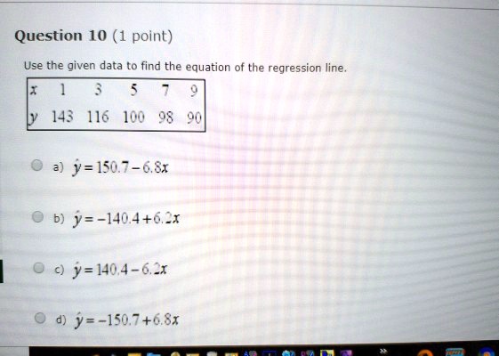 Use the given data to find the equation of the regression line.
x 1 3 5 7 9
y 143 116 100 98 90
a) ? = 150.7 - 6.8x
b) ? = -140.4 + 6.2x
c) ? = 140.4 - 6.2x
d) ? = -150.7 + 6.8x