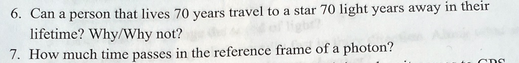 6. Can a person that lives 70 years travel to a star 70 light years away in their
lifetime? Why/Why not?
7. How much time passes in the reference frame of a photon?