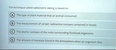 the technique called radiometric dating is based on a the type of plant material that an animal consumed b the measurement of certain radioactive isotopes contained in fossils c the atomic i 08525