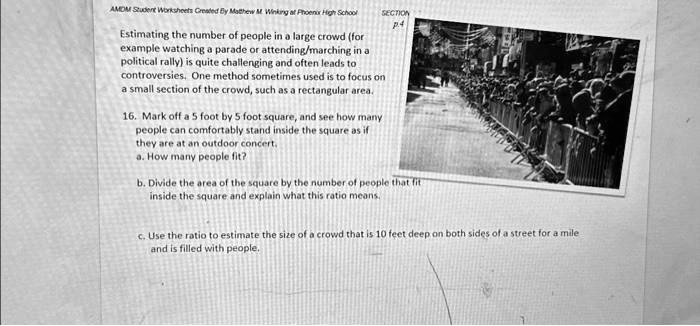 AMDM Student Worksheets Created By Matthew M. Winking at Phoenix High School
SECTION
p.4
Estimating the number of people in a large crowd (for
example watching a parade or attending/marching in a
political rally) is quite challenging and often leads to
controversies. One method sometimes used is to focus on
a small section of the crowd, such as a rectangular area.
16. Mark off a 5 foot by 5 foot square, and see how many
people can comfortably stand inside the square as if
they are at an outdoor concert,
a. How many people fit?
b. Divide the area of the square by the number of people that fit
inside the square and explain what this ratio means.
c. Use the ratio to estimate the size of a crowd that is 10 feet deep on both sides of a street for a mile
and is filled with people.