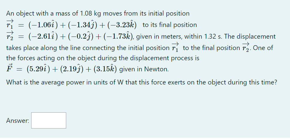 An object with a mass of 1.08 kg moves from its initial position
( vecr1=(-1.06 hati)+(-1.34 hatj)+(-3.23 hatk) ) to its final position
( vecr2=(-2.61 hati)+(-0.2 hatj)+(-1.73 hatk) ), given in meters, within 1.32 s. The displacement
takes place along the line connecting the initial position ( vecr1 ) to the final position ( vecr2 ). One of
the forces acting on the object during the displacement process is
( vecF=(5.29 hati)+(2.19 hatj)+(3.15 hatk) ) given in Newton.
What is the average power in units of W that this force exerts on the object during this time?
Answer: