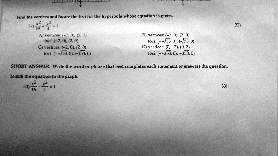 Find the vertices and locate the foci for the hyperbola whose equation is given.
32) x²/49 - y²/4 = 1
A) vertices: (-7, 0), (7, 0)
foci: (-2, 0), (2, 0)
C) vertices: (-2, 0), (2, 0)
foci: (-?53, 0), (?53, 0)
B) vertices: (-7, 0), (7, 0)
foci: (-?53, 0), (?53, 0)
D) vertices: (0, -7), (0, 7)
foci: (-?53, 0), (?53, 0)
SHORT ANSWER. Write the word or phrase that best completes each statement or answers the question.
Match the equation to the graph.
33) x²/16 - y²/4 = 1