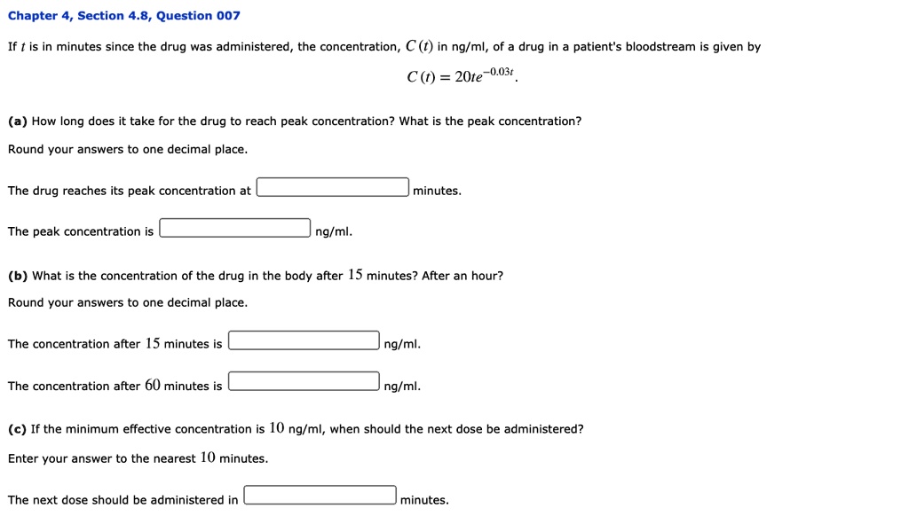 If t is in minutes since the drug was administered, the concentration, C(t) in ng/ml, of a drug in a patient's bloodstream is given by
C(t) = 20te^-0.03t.
(a) How long does it take for the drug to reach peak concentration? What is the peak concentration?
Round your answers to one decimal place.
The drug reaches its peak concentration at minutes.
The peak concentration is ng/ml.
(b) What is the concentration of the drug in the body after 15 minutes? After an hour?
Round your answers to one decimal place.
The concentration after 15 minutes is ng/ml.
The concentration after 60 minutes is ng/ml.
(c) If the minimum effective concentration is 10 ng/ml, when should the next dose be administered?
Enter your answer to the nearest 10 minutes.
The next dose should be administered in minutes.