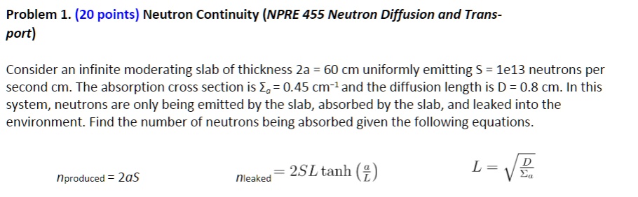 Problem 1. (20 points) Neutron Continuity (NPRE 455 Neutron Diffusion and Transport)
Consider an infinite moderating slab of thickness 2a = 60 cm uniformly emitting S = 1e13 neutrons per
second cm. The absorption cross section is = 0.45 cm^-1 and the diffusion length is D = 0.8 cm. In this
system, neutrons are only being emitted by the slab, absorbed by the slab, and leaked into the
environment. Find the number of neutrons being absorbed given the following equations.
nproduced = 2aS
nleaked = 2SL tanh((a)/(L))
L = √((D)/())