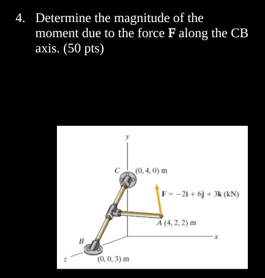 4. Determine the magnitude of the moment due to the force F along the CB axis. (50 pts)
y
C (0, 4, 0) m
F = -2i + 6j + 3k (kN)
A (4, 2, 2) m
B
(0, 0, 3) m
x
z