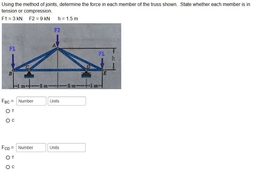Using the method of joints, determine the force in each member of the truss shown. State whether each member is in tension or compression.
F1 = 3 kN F2 = 9 kN h = 1.5 m
F2
A
F1
h
F1
C
D
B
E
1 m 2 m 2 m 1 m
FBC = Number Units
OT
OC
FCD = Number Units
OT
OC