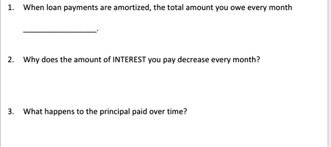 1. When loan payments are amortized, the total amount you owe every month

2. Why does the amount of INTEREST you pay decrease every month?

3. What happens to the principal paid over time?