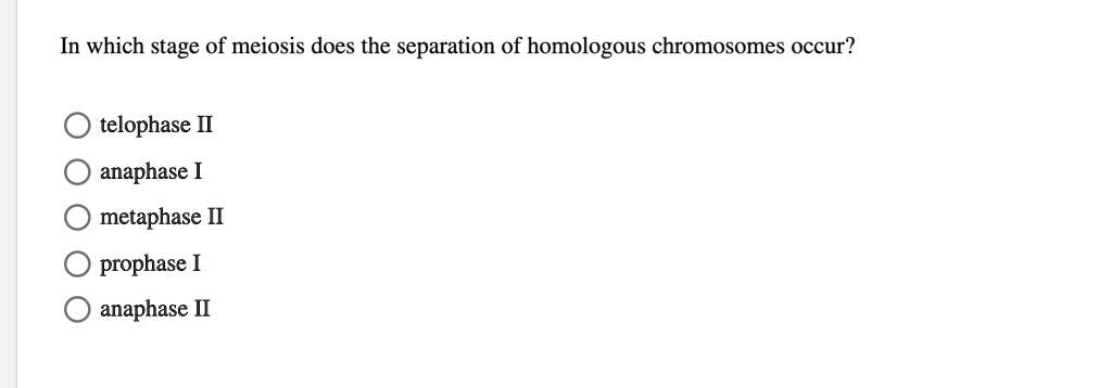 In which stage of meiosis does the separation of homologous chromosomes occur?

telophase II
anaphase I
metaphase II
prophase I
anaphase II