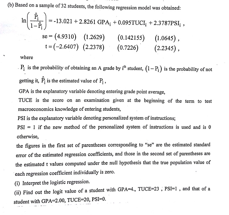 ln((P̂i)/(1-P̂i)) = -13.021 + 2.8261 GPAi + 0.095 TUCEi + 2.3787 PSIi,se = (4.9310)    (1.2629)    (0.142155)    (1.0645),t = (-2.6407)    (2.2378)    (0.7226)    (2.2345),wherePi  is the probability of obtaining an A grade by i^th  student,  (1-Pi)  is the probability of notit,  P̂i  is the estimated value of  Pi,GPA is the explanatory variable denoting entering grade point average,TUCE is the score on an examination given at the beginning of the term to testmacroeconomics knowledge of entering students,PSI is the explanatory variable denoting personalized system of instructions;PSI = 1 if the new method of the personalized system of instructions is used and is 0,figures in the first set of parentheses corresponding to "se" are the estimated standardof the estimated regression coefficients, and those in the second set of parentheses areestimated t values computed under the null hypothesis that the true population value ofregression coefficient individually is zero.(i) Interpret the logistic regression.(ii) Find out the logit value of a student with GPA=4., TUCE=23, PSI=1, and that of awith GPA=2.00, TUCE=20, PSI=0.