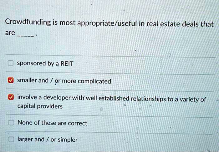 Crowdfunding is most appropriate/useful in real estate deals that
are .
sponsored by a REIT
smaller and / or more complicated
involve a developer with well established relationships to a variety of
capital providers
None of these are correct
larger and / or simpler