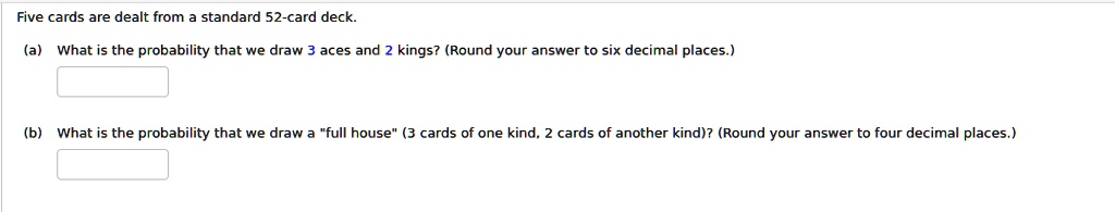 Five cards are dealt from a standard 52-card deck.
(a) What is the probability that we draw 3 aces and 2 kings? (Round your answer to six decimal places.)
(b) What is the probability that we draw a "full house" (3 cards of one kind, 2 cards of another kind)? (Round your answer to four decimal places.)