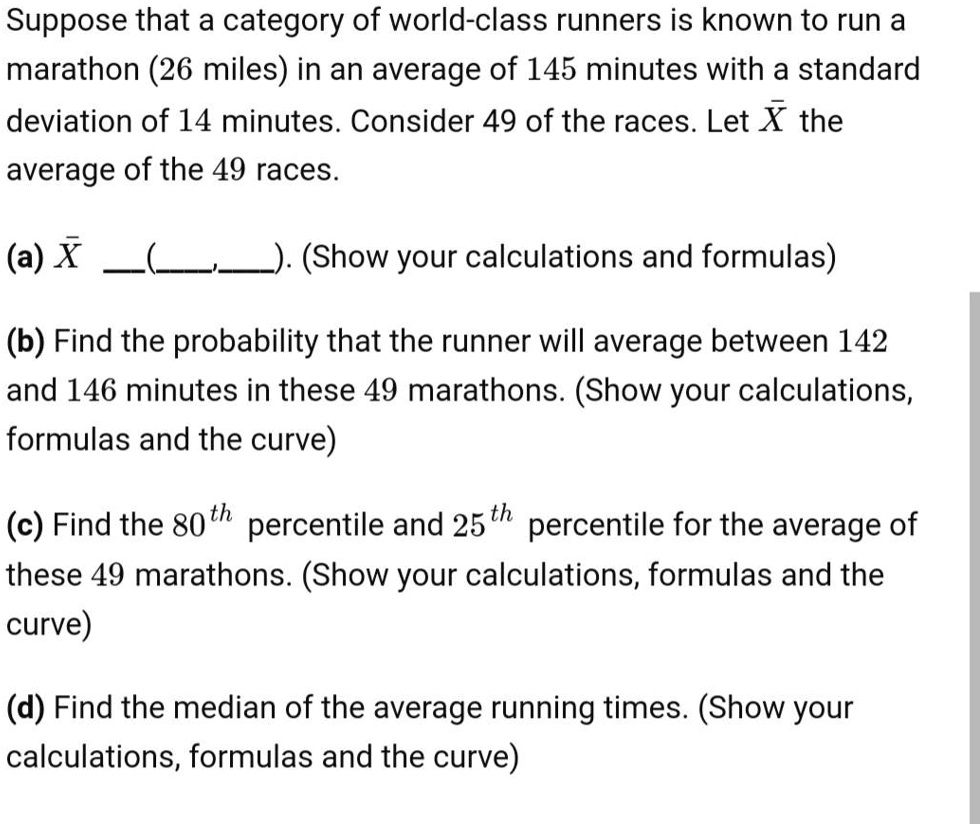 Suppose that a category of world-class runners is known to run a marathon (26 miles) in an average of 145 minutes with a standard deviation of 14 minutes. Consider 49 of the races. Let X? the average of the 49 races.

(a) X? — ( , ). (Show your calculations and formulas)

(b) Find the probability that the runner will average between 142 and 146 minutes in these 49 marathons. (Show your calculations, formulas and the curve)

(c) Find the 80th percentile and 25th percentile for the average of these 49 marathons. (Show your calculations, formulas and the curve)

(d) Find the median of the average running times. (Show your calculations, formulas and the curve)