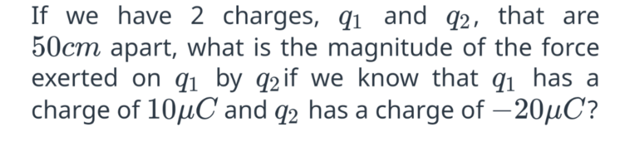 If we have 2 charges, q1 and q2, that are 50cm apart, what is the magnitude of the force exerted on q1 by q2 if we know that q1 has a charge of 10?C and q2 has a charge of ?20?C?