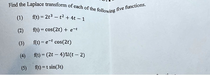 Find the Laplace transform of each of the following five functions.
(1) f(t) = 2t^3 - t^2 + 4t - 1
(2) f(t) = cos(2t) + e^-t
(3) f(t) = e^-t cos(2t)
(4) f(t) = (2t - 4)U(t - 2)
(5) f(t) = t sin(3t)