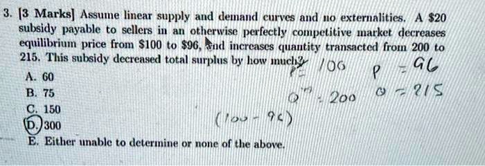 3. [3 Marks] Assume linear supply and demand curves and no externalities. A 20 subsidy payable to sellers in an otherwise perfectly competitive market decreases equilibrium price from100 to 96, and increases quantity transacted from 200 to 215. This subsidy decreased total surplus by how much?
A. 60
B. 75
C. 150
D. 300
E. Either unable to determine or none of the above.