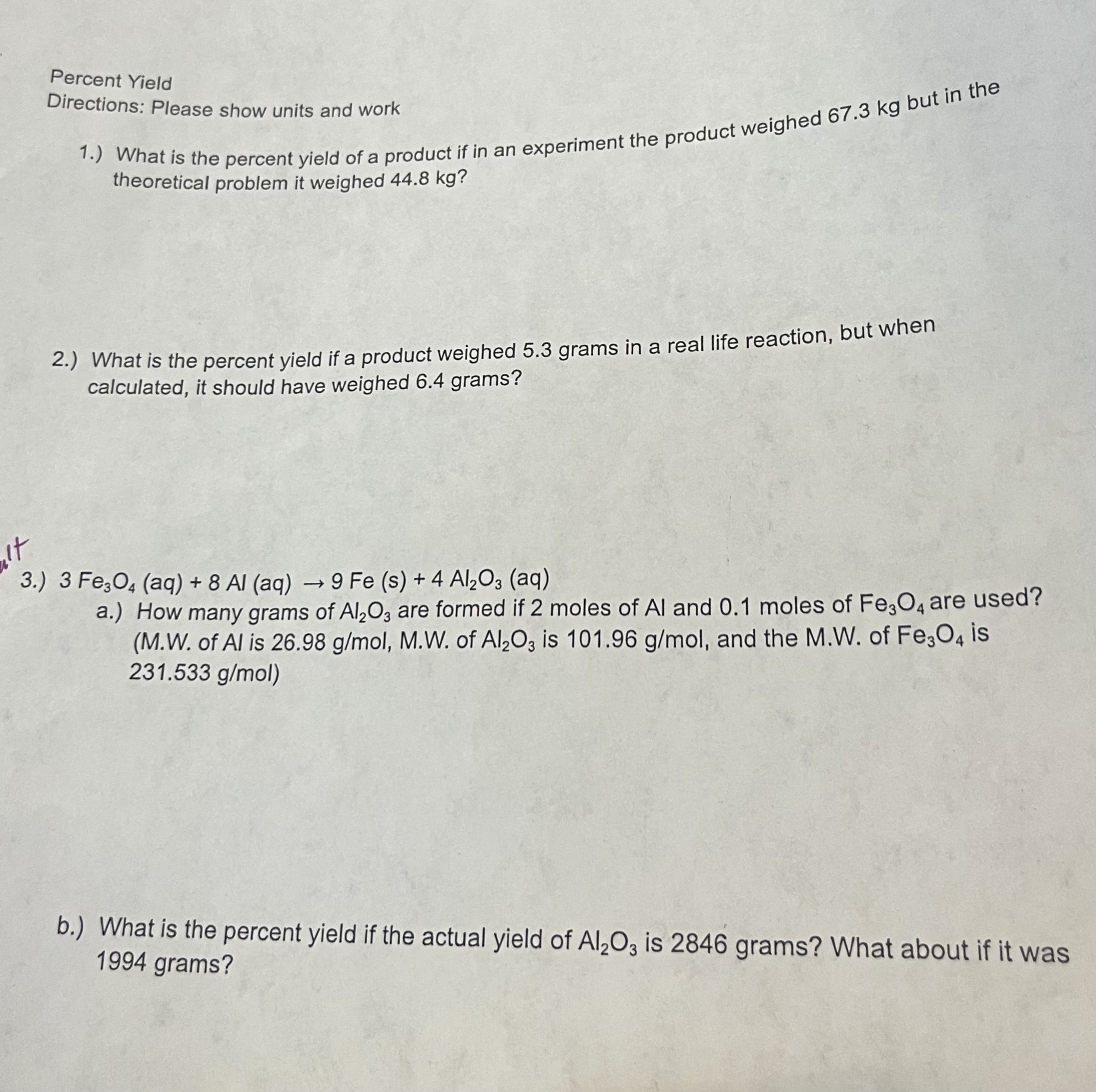 Percent Yield
Directions: Please show units and work
1.) What is the percent yield of a product if in an experiment the product weighed 67.3 kg but in the theoretical problem it weighed 44.8 kg?
2.) What is the percent yield if a product weighed 5.3 grams in a real life reaction, but when calculated, it should have weighed 6.4 grams?
3.) 3 Fe3O4 (aq) + 8 Al (aq) -> 9 Fe (s) + 4 Al2O3 (aq)
a.) How many grams of Al2O3 are formed if 2 moles of Al and 0.1 moles of Fe3O4 are used? (M.W. of Al is 26.98 g/mol, M.W. of Al2O3 is 101.96 g/mol, and the M.W. of Fe3O4 is 231.533 g/mol)
b.) What is the percent yield if the actual yield of Al2O3 is 2846 grams? What about if it was 1994 grams?
