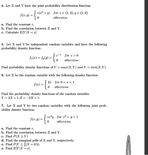 4. Let X and Y have the joint probability distribution function
f(x,y) =  c(x^2 + y) for x ? 1,2, y ? 1,2; 0 otherwise
a. Find the constant c.
b. Find the correlation between X and Y.
c. Calculate E[Y|X = x]

5. Let X and Y be independent random variables and have the following probability density function:
fx(x) = fy(y) =  e^-x for x > 0; 0 otherwise
Find probability density functions of U = max(X, Y) and V = min(X, Y).

6. Let X be the random variable with the following density function
f(x) =  2x for 0 < x < 1; 0 otherwise
Find the probability density functions of the random variables Y = 3X + 1, Z = -3X + 1.

7. Let X and Y be two random variables with the following joint probability density function:
f(x,y) =  cx^2y for x^2 < y < 1; 0 otherwise
a. Find the constant c.
b. Find the correlation between X and Y.
c. Find P(X ? Y)
d. Find the marginal pdfs of X and Y, respectively.
e. Find P(Y ? 3/4 | X = 0.5).
e. Find E[Y|X = x].