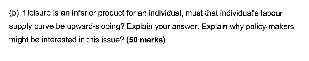 (b) If leisure is an inferior product for an individual, must that individual's labour supply curve be upward-sloping? Explain your answer. Explain why policy-makers might be interested in this issue? (50 marks)